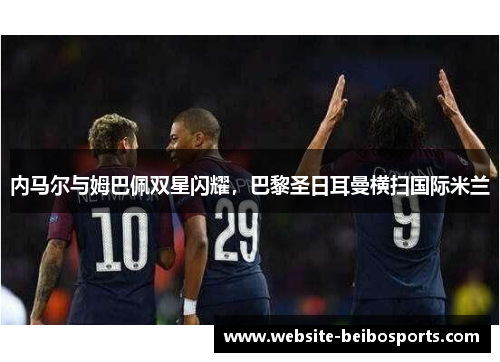内马尔与姆巴佩双星闪耀，巴黎圣日耳曼横扫国际米兰