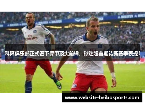 科隆俱乐部正式签下德甲顶尖前锋，球迷翘首期待新赛季表现！