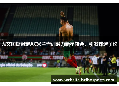 尤文图斯敲定AC米兰青训潜力新星转会，引发球迷争论