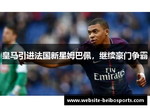 皇马引进法国新星姆巴佩，继续豪门争霸