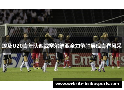 埃及U20青年队迎战塞尔维亚全力争胜展现青春风采