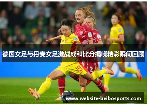 德国女足与丹麦女足激战成和比分揭晓精彩瞬间回顾