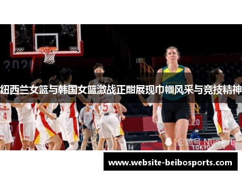 纽西兰女篮与韩国女篮激战正酣展现巾帼风采与竞技精神